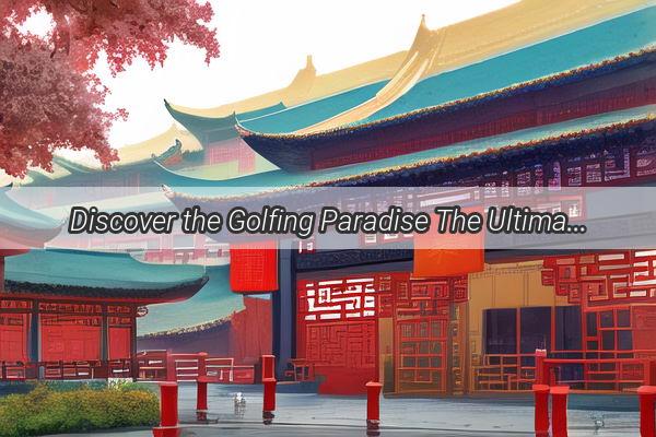 Discover the Golfing Paradise The Ultimate City for Golf Enthusiasts in China